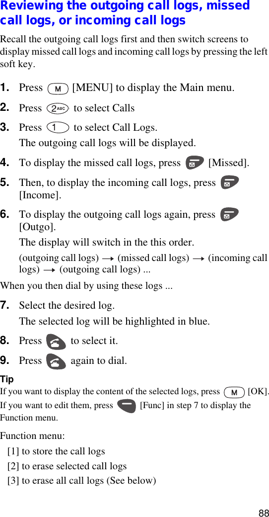 88Reviewing the outgoing call logs, missed call logs, or incoming call logsRecall the outgoing call logs first and then switch screens to display missed call logs and incoming call logs by pressing the left soft key.1. Press   [MENU] to display the Main menu.2. Press   to select Calls3. Press   to select Call Logs.The outgoing call logs will be displayed.4. To display the missed call logs, press   [Missed].5. Then, to display the incoming call logs, press   [Income].6. To display the outgoing call logs again, press   [Outgo].The display will switch in the this order.(outgoing call logs)   (missed call logs)   (incoming call logs)   (outgoing call logs) ...When you then dial by using these logs ...7. Select the desired log.The selected log will be highlighted in blue.8. Press   to select it.9. Press   again to dial.TipIf you want to display the content of the selected logs, press   [OK].If you want to edit them, press   [Func] in step 7 to display the Function menu.Function menu:[1] to store the call logs[2] to erase selected call logs[3] to erase all call logs (See below)