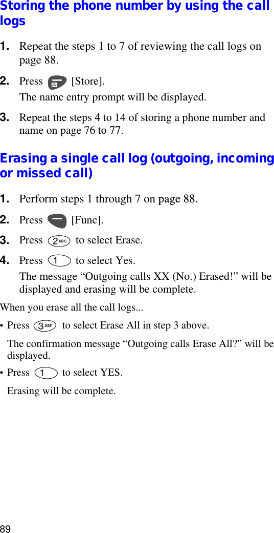 89Storing the phone number by using the call logs1. Repeat the steps 1 to 7 of reviewing the call logs on page 88.2. Press  [Store].The name entry prompt will be displayed.3. Repeat the steps 4 to 14 of storing a phone number and name on page 76 to 77.Erasing a single call log (outgoing, incoming or missed call)1. Perform steps 1 through 7 on page 88.2. Press  [Func].3. Press   to select Erase.4. Press   to select Yes.The message “Outgoing calls XX (No.) Erased!” will be displayed and erasing will be complete.When you erase all the call logs...•Press   to select Erase All in step 3 above.The confirmation message “Outgoing calls Erase All?” will be displayed.•Press   to select YES.Erasing will be complete.