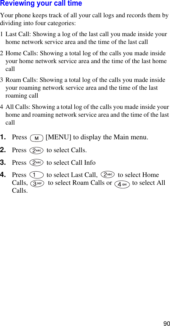 90Reviewing your call timeYour phone keeps track of all your call logs and records them by dividing into four categories:1 Last Call: Showing a log of the last call you made inside your home network service area and the time of the last call2 Home Calls: Showing a total log of the calls you made inside your home network service area and the time of the last home call3 Roam Calls: Showing a total log of the calls you made inside your roaming network service area and the time of the last roaming call4 All Calls: Showing a total log of the calls you made inside your home and roaming network service area and the time of the last call1. Press   [MENU] to display the Main menu.2. Press   to select Calls.3. Press   to select Call Info4. Press   to select Last Call,   to select Home Calls,   to select Roam Calls or   to select All Calls.