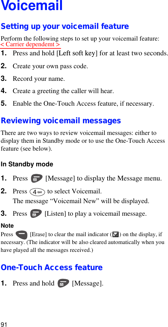 91VoicemailSetting up your voicemail featurePerform the following steps to set up your voicemail feature:1. Press and hold [Left soft key] for at least two seconds.2. Create your own pass code. 3. Record your name.4. Create a greeting the caller will hear.5. Enable the One-Touch Access feature, if necessary.Reviewing voicemail messagesThere are two ways to review voicemail messages: either to display them in Standby mode or to use the One-Touch Access feature (see below).In Standby mode1. Press   [Message] to display the Message menu.2. Press   to select Voicemail. The message “Voicemail New” will be displayed.3. Press   [Listen] to play a voicemail message.NotePress   [Erase] to clear the mail indicator ( ) on the display, if necessary. (The indicator will be also cleared automatically when you have played all the messages received.)One-Touch Access feature1. Press and hold   [Message].&lt; Carrier dependemt &gt;