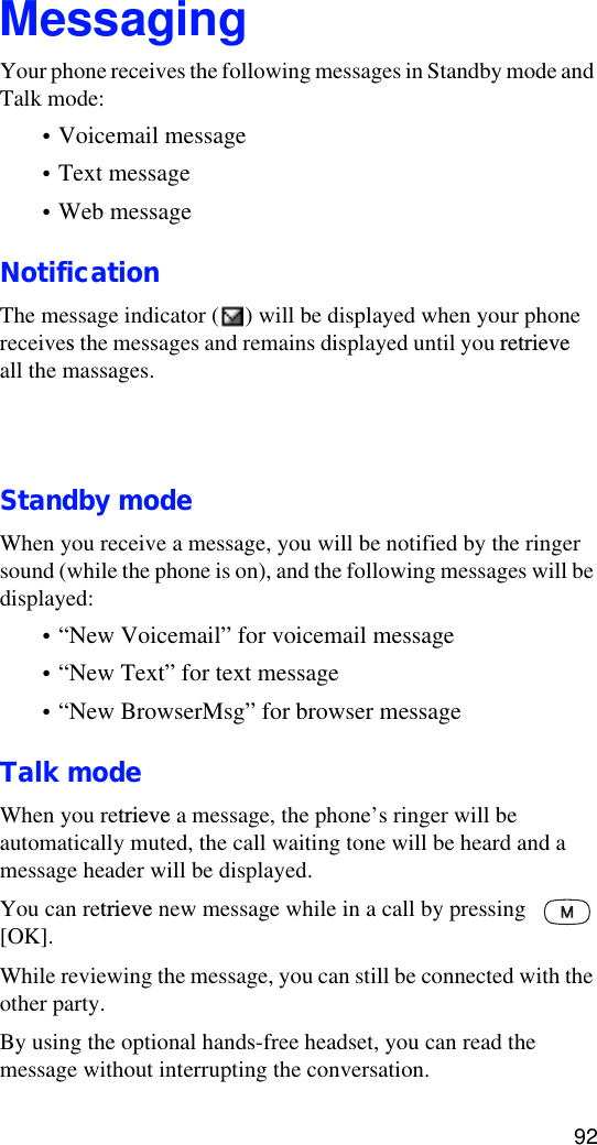 92MessagingYour phone receives the following messages in Standby mode and Talk mode:•Voicemail message•Text message•Web messageNotificationThe message indicator ( ) will be displayed when your phone receives the messages and remains displayed until you retrieveall the massages.Standby modeWhen you receive a message, you will be notified by the ringer sound (while the phone is on), and the following messages will be displayed:•“New Voicemail” for voicemail message•“New Text” for text message•“New BrowserMsg” for browser messageTalk modeWhen you retrieve a message, the phone’s ringer will be automatically muted, the call waiting tone will be heard and a message header will be displayed. You can retrieve new message while in a call by pressing  [OK]. While reviewing the message, you can still be connected with the other party.By using the optional hands-free headset, you can read the message without interrupting the conversation.