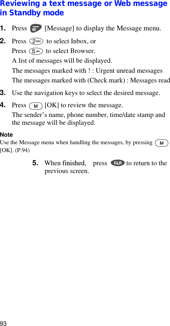 93Reviewing a text message or Web message in Standby mode1. Press   [Message] to display the Message menu.2. Press   to select Inbox, or Press  to select Browser.A list of messages will be displayed. The messages marked with ! : Urgent unread messagesThe messages marked with (Check mark) : Messages read3. Use the navigation keys to select the desired message.4. Press   [OK] to review the message. The sender’s name, phone number, time/date stamp and the message will be displayed.NoteUse the Message menu when handling the messages, by pressing   [OK]. (P.94)5. When finished,    press  to return to the previous screen.