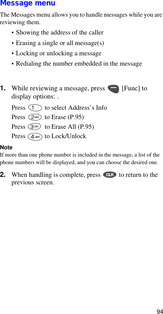 94Message menuThe Messages menu allows you to handle messages while you are reviewing them. •Showing the address of the caller•Erasing a single or all message(s)•Locking or unlocking a message• Redialing the number embedded in the message • Extracting a phone number embedded in the message(?)1. While reviewing a message, press   [Func] to display options: .Press  to select Address’s Info Press   to Erase (P.95)Press   to Erase All (P.95)Press   to Lock/UnlockNoteIf more than one phone number is included in the message, a list of the phone numbers will be displayed, and you can choose the desired one.2. When handling is complete, press   to return to the previous screen.Note (?)If the message you are reviewing contains a phone number that is already stored in your phone book, the Save option does not display, and the available menu options will be: (1) SEND, (2) Erase, (3) Next Msg, (4) Previous Msg.