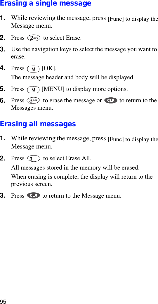 95Erasing a single message 1. While reviewing the message, press   to display the Message menu.2. Press   to select Erase.3. Use the navigation keys to select the message you want to erase.4. Press  [OK]. The message header and body will be displayed.5. Press   [MENU] to display more options.6. Press   to erase the message or   to return to the Messages menu.Erasing all messages1. While reviewing the message, press   to display the Message menu.2. Press   to select Erase All.All messages stored in the memory will be erased.When erasing is complete, the display will return to the previous screen.3. Press   to return to the Message menu.[Func] to display the[Func] to display the3