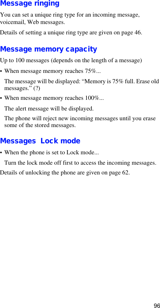 96Message ringingYou can set a unique ring type for an incoming message, voicemail, Web messages. Details of setting a unique ring type are given on page 46.Message memory capacityUp to 100 messages (depends on the length of a message)•When message memory reaches 75%...The message will be displayed: “Memory is 75% full. Erase old messages.” (?)•When message memory reaches 100%...The alert message will be displayed.The phone will reject new incoming messages until you erase some of the stored messages.Messages  Lock mode•When the phone is set to Lock mode...Turn the lock mode off first to access the incoming messages.Details of unlocking the phone are given on page 62.