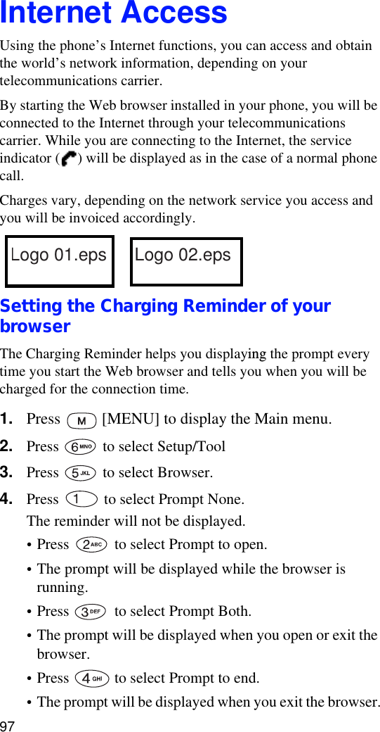 97Internet AccessUsing the phone’s Internet functions, you can access and obtain the world’s network information, depending on your telecommunications carrier.By starting the Web browser installed in your phone, you will be connected to the Internet through your telecommunications carrier. While you are connecting to the Internet, the service indicator ( ) will be displayed as in the case of a normal phone call.Charges vary, depending on the network service you access and you will be invoiced accordingly. Setting the Charging Reminder of your browserThe Charging Reminder helps you displaying the prompt every time you start the Web browser and tells you when you will be charged for the connection time.1. Press   [MENU] to display the Main menu.2. Press   to select Setup/Tool3. Press   to select Browser.4. Press   to select Prompt None.The reminder will not be displayed.•Press   to select Prompt to open. •The prompt will be displayed while the browser is running.•Press   to select Prompt Both.•The prompt will be displayed when you open or exit the browser.•Press   to select Prompt to end.•The prompt will be displayed when you exit the browser.Logo 01.eps Logo 02.eps