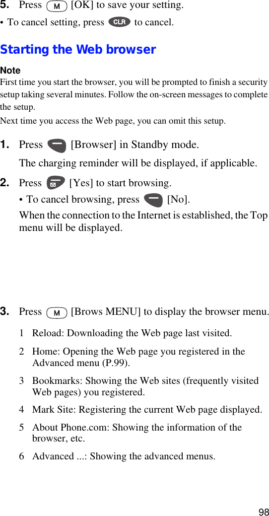 985. Press   [OK] to save your setting.•To cancel setting, press   to cancel.Starting the Web browserNoteFirst time you start the browser, you will be prompted to finish a security setup taking several minutes. Follow the on-screen messages to complete the setup.Next time you access the Web page, you can omit this setup.1. Press   [Browser] in Standby mode.The charging reminder will be displayed, if applicable.2. Press   [Yes] to start browsing.•To cancel browsing, press   [No].When the connection to the Internet is established, the Top menu will be displayed.3. Press   [Brows MENU] to display the browser menu.1 Reload: Downloading the Web page last visited.2 Home: Opening the Web page you registered in the Advanced menu (P.99).3 Bookmarks: Showing the Web sites (frequently visited Web pages) you registered.4 Mark Site: Registering the current Web page displayed.5 About Phone.com: Showing the information of the browser, etc.6 Advanced ...: Showing the advanced menus.1 Email 5 Bookmarks2 Contact 6 Web Sites3 Calendar 7 Settings4To Do’s8Help