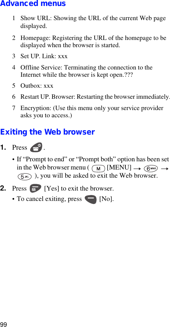 99Advanced menus1 Show URL: Showing the URL of the current Web page displayed.2 Homepage: Registering the URL of the homepage to be displayed when the browser is started.3 Set UP. Link: xxx4 Offline Service: Terminating the connection to the Internet while the browser is kept open.???5 Outbox: xxx6 Restart UP. Browser: Restarting the browser immediately.7 Encryption: (Use this menu only your service provider asks you to access.)Exiting the Web browser1. Press .•If “Prompt to end” or “Prompt both” option has been set in the Web browser menu (   [MENU]        ), you will be asked to exit the Web browser.2. Press   [Yes] to exit the browser.•To cancel exiting, press   [No].