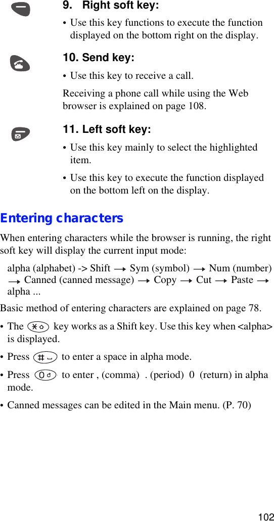 102Entering charactersWhen entering characters while the browser is running, the right soft key will display the current input mode: alpha (alphabet) -&gt; Shift   Sym (symbol)   Num (number)  Canned (canned message)   Copy   Cut   Paste   alpha ...Basic method of entering characters are explained on page 78.•The   key works as a Shift key. Use this key when &lt;alpha&gt; is displayed.•Press   to enter a space in alpha mode.•Press   to enter , (comma)  . (period)  0  (return) in alpha mode.•Canned messages can be edited in the Main menu. (P. 70)9. Right soft key: •Use this key functions to execute the function displayed on the bottom right on the display.10. Send key:•Use this key to receive a call.Receiving a phone call while using the Web browser is explained on page 108.11. Left soft key: •Use this key mainly to select the highlighted item.•Use this key to execute the function displayed on the bottom left on the display.