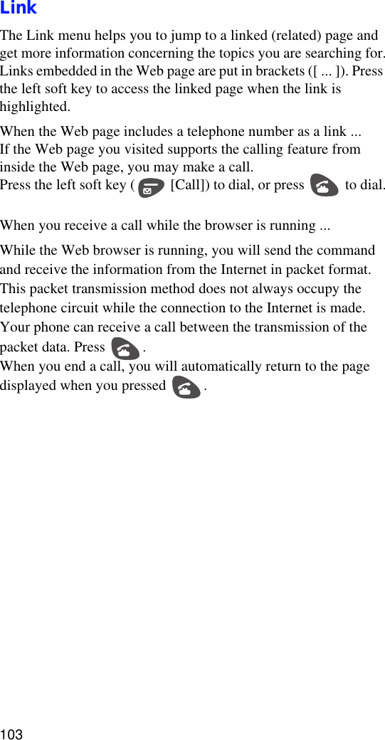 103LinkThe Link menu helps you to jump to a linked (related) page and get more information concerning the topics you are searching for.Links embedded in the Web page are put in brackets ([ ... ]). Press the left soft key to access the linked page when the link is highlighted. When the Web page includes a telephone number as a link ...If the Web page you visited supports the calling feature from inside the Web page, you may make a call.Press the left soft key (  [Call]) to dial, or press   to dial.When you receive a call while the browser is running ...While the Web browser is running, you will send the command and receive the information from the Internet in packet format. This packet transmission method does not always occupy the telephone circuit while the connection to the Internet is made. Your phone can receive a call between the transmission of the packet data. Press  .When you end a call, you will automatically return to the page displayed when you pressed  .