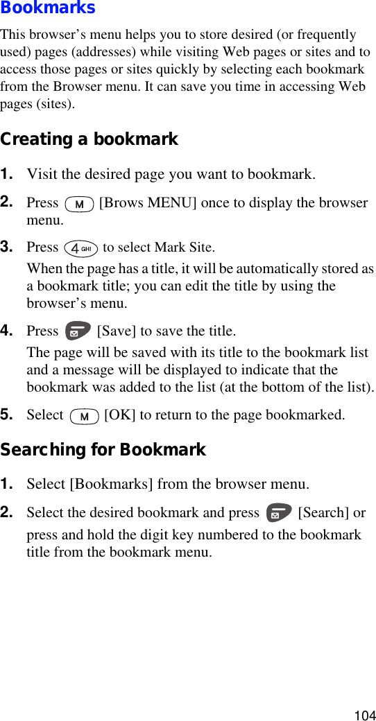 104BookmarksThis browser’s menu helps you to store desired (or frequently used) pages (addresses) while visiting Web pages or sites and to access those pages or sites quickly by selecting each bookmark from the Browser menu. It can save you time in accessing Web pages (sites).Creating a bookmark1. Visit the desired page you want to bookmark.2. Press   [Brows MENU] once to display the browser menu. 3. Press   to select Mark Site.When the page has a title, it will be automatically stored as a bookmark title; you can edit the title by using the browser’s menu.4. Press   [Save] to save the title.The page will be saved with its title to the bookmark list and a message will be displayed to indicate that the bookmark was added to the list (at the bottom of the list).5. Select   [OK] to return to the page bookmarked.Searching for Bookmark1. Select [Bookmarks] from the browser menu.2. Select the desired bookmark and press   [Search] or press and hold the digit key numbered to the bookmark title from the bookmark menu.