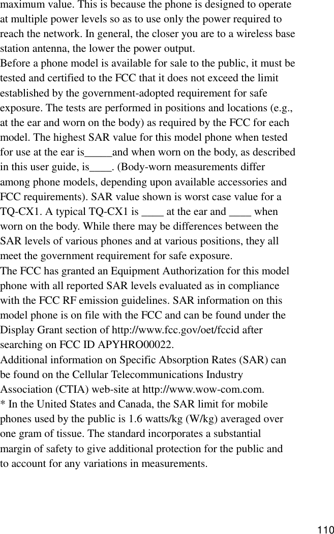 maximum value. This is because the phone is designed to operateat multiple power levels so as to use only the power required toreach the network. In general, the closer you are to a wireless basestation antenna, the lower the power output.Before a phone model is available for sale to the public, it must betested and certified to the FCC that it does not exceed the limitestablished by the government-adopted requirement for safeexposure. The tests are performed in positions and locations (e.g.,at the ear and worn on the body) as required by the FCC for eachmodel. The highest SAR value for this model phone when testedfor use at the ear is_____and when worn on the body, as describedin this user guide, is____. (Body-worn measurements differamong phone models, depending upon available accessories andFCC requirements). SAR value shown is worst case value for aTQ-CX1. A typical TQ-CX1 is ____ at the ear and ____ whenworn on the body. While there may be differences between theSAR levels of various phones and at various positions, they allmeet the government requirement for safe exposure.The FCC has granted an Equipment Authorization for this modelphone with all reported SAR levels evaluated as in compliancewith the FCC RF emission guidelines. SAR information on thismodel phone is on file with the FCC and can be found under theDisplay Grant section of http://www.fcc.gov/oet/fccid aftersearching on FCC ID APYHRO00022.Additional information on Specific Absorption Rates (SAR) canbe found on the Cellular Telecommunications IndustryAssociation (CTIA) web-site at http://www.wow-com.com.* In the United States and Canada, the SAR limit for mobilephones used by the public is 1.6 watts/kg (W/kg) averaged overone gram of tissue. The standard incorporates a substantialmargin of safety to give additional protection for the public andto account for any variations in measurements.110