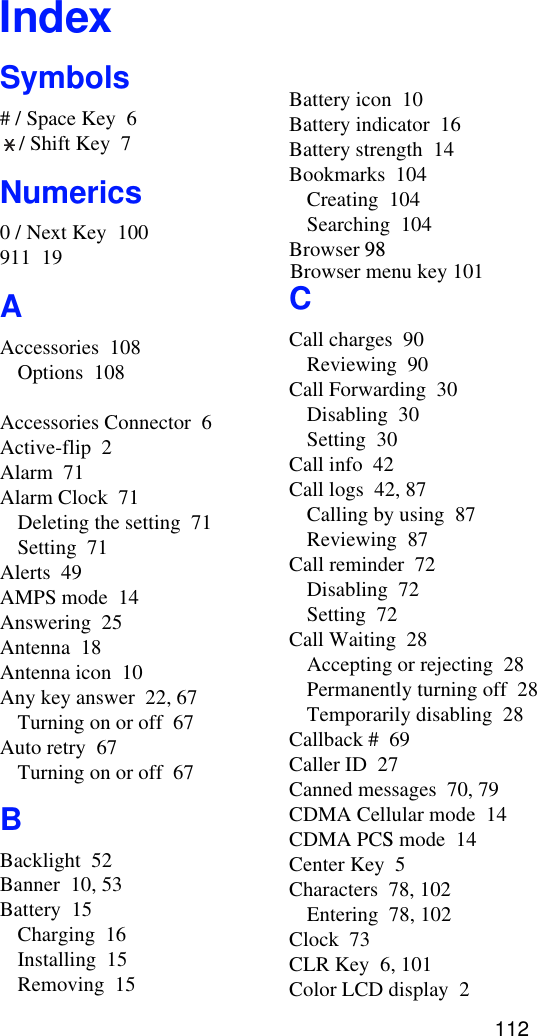 IndexSymbols# / Space Key  6/ Shift Key  7Numerics0 / Next Key  100911  19AAccessories  108Options  108Accessories Connector  6Active-flip  2Alarm  71Alarm Clock  71Deleting the setting  71Setting  71Alerts  49AMPS mode  14Answering  25Antenna  18Antenna icon  10Any key answer  22, 67Turning on or off  67Auto retry  67Turning on or off  67BBacklight  52Banner  10, 53Battery  15Charging  16Installing  15Removing  15Battery icon  10Battery indicator  16Battery strength  14Bookmarks  104Creating  104Searching  104Browser 98CCall charges  90Reviewing  90Call Forwarding  30Disabling  30Setting  30Call info  42Call logs  42, 87Calling by using  87Reviewing  87Call reminder  72Disabling  72Setting  72Call Waiting  28Accepting or rejecting  28Permanently turning off  28Temporarily disabling  28Callback #  69Caller ID  27Canned messages  70, 79CDMA Cellular mode  14CDMA PCS mode  14Center Key  5Characters  78, 102Entering  78, 102Clock  73CLR Key  6, 101Color LCD display  2112Browser menu key 101