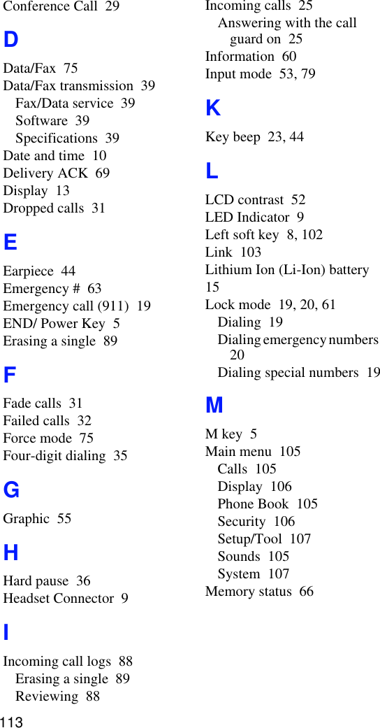 Conference Call  29DData/Fax  75Data/Fax transmission  39Fax/Data service  39Software  39Specifications  39Date and time  10Delivery ACK  69Display  13Dropped calls  31EEarpiece  44Emergency #  63Emergency call (911)  19END/ Power Key  5Erasing a single  89FFade calls  31Failed calls  32Force mode  75Four-digit dialing  35GGraphic  55HHard pause  36Headset Connector  9IIncoming call logs  88Erasing a single  89Reviewing  88Incoming calls  25Answering with the call guard on  25Information  60Input mode  53, 79KKey beep  23, 44LLCD contrast  52LED Indicator  9Left soft key  8, 102Link  103Lithium Ion (Li-Ion) battery  15Lock mode  19, 20, 61Dialing  19Dialing emergency numbers  20Dialing special numbers  19MM key  5Main menu  105Calls  105Display  106Phone Book  105Security  106Setup/Tool  107Sounds  105System  107Memory status  66113
