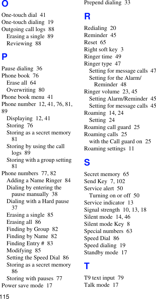 OOne-touch dial  41One-touch dialing  19Outgoing call logs  88Erasing a single  89Reviewing  88PPause dialing  36Phone book  76Erase all  64Overwriting  80Phone book menu  41Phone number  12, 41, 76, 81, 89Displaying  12, 41Storing  76Storing as a secret memory  81Storing by using the call logs  89Storing with a group setting  81Phone numbers  77, 82Adding a Name Ringer  84Dialing by entering the pause manually  38Dialing with a Hard pause  37Erasing a single  85Erasing all  86Finding by Group  82Finding by Name  82Finding Entry #  83Modifying  85Setting the Speed Dial  86Storing as a secret memory  86Storing with pauses  77Power save mode  17Prepend dialing  33RRedialing  20Reminder  45Reset  65Right soft key  3Ringer time  49Ringer type  47Setting for message calls  47Setting for the Alarm/Reminder  48Ringer volume  23, 45Setting Alarm/Reminder  45Setting for message calls  45Roaming  14, 24Setting  24Roaming call guard  25Roaming calls  25with the Call guard on  25Roaming settings  11SSecret memory  65Send Key  7, 102Service alert  50Turning on or off  50Service indicator  13Signal strength  10, 13, 18Silent mode  14, 46Silent mode Key  8Special numbers  63Speed Dial  86Speed dialing  19Standby mode  17TT9 text input  79Talk mode  17115