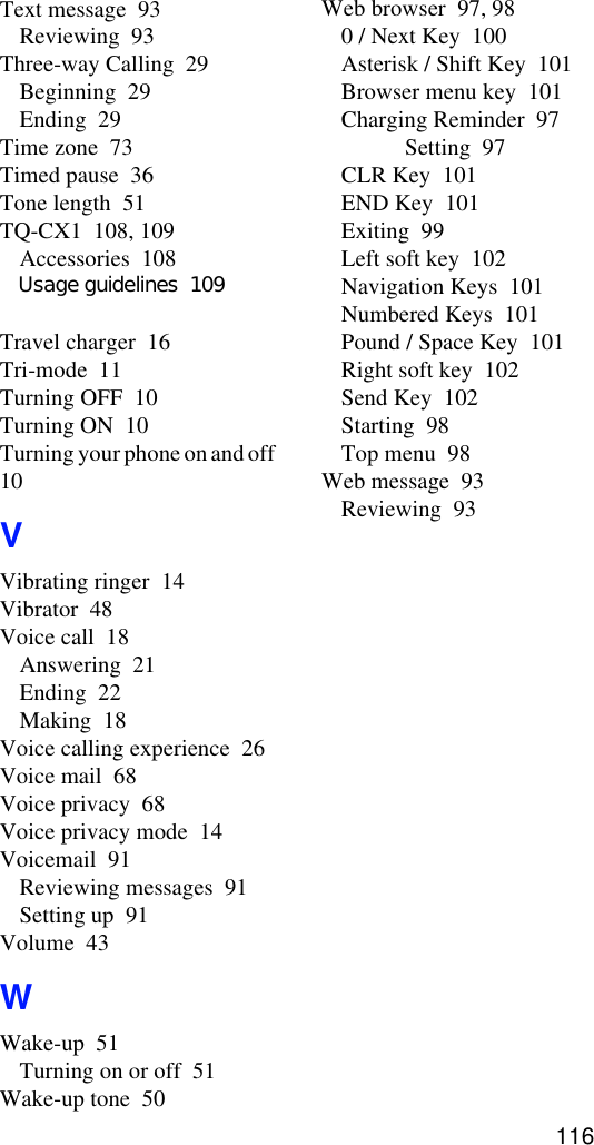 Text message  93Reviewing  93Three-way Calling  29Beginning  29Ending  29Time zone  73Timed pause  36Tone length  51TQ-CX1  108, 109Accessories  108Travel charger  16Tri-mode  11Turning OFF  10Turning ON  10Turning your phone on and off  10VVibrating ringer  14Vibrator  48Voice call  18Answering  21Ending  22Making  18Voice calling experience  26Voice mail  68Voice privacy  68Voice privacy mode  14Voicemail  91Reviewing messages  91Setting up  91Volume  43WWake-up  51Turning on or off  51Wake-up tone  50Web browser  97, 980 / Next Key  100Asterisk / Shift Key  101Browser menu key  101Charging Reminder  97Setting  97CLR Key  101END Key  101Exiting  99Left soft key  102Navigation Keys  101Numbered Keys  101Pound / Space Key  101Right soft key  102Send Key  102Starting  98Top menu  98Web message  93Reviewing  93116Usage guidelines  109