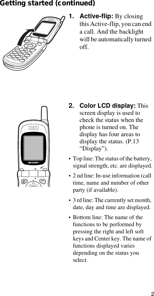 2Getting started (continued)1. Active-flip: By closing this Active-flip, you can end a call. And the backlight will be automatically turned off.2. Color LCD display: This screen display is used to check the status when the phone is turned on. The display has four areas to display the status. (P.13 “Display”). •Top line: The status of the battery, signal strength, etc. are displayed.•2 nd line: In-use information (call time, name and number of other party (if available). •3 rd line: The currently set month, date, day and time are displayed.•Bottom line: The name of the functions to be performed by pressing the right and left soft keys and Center key. The name of functions displayed varies depending on the status you select.