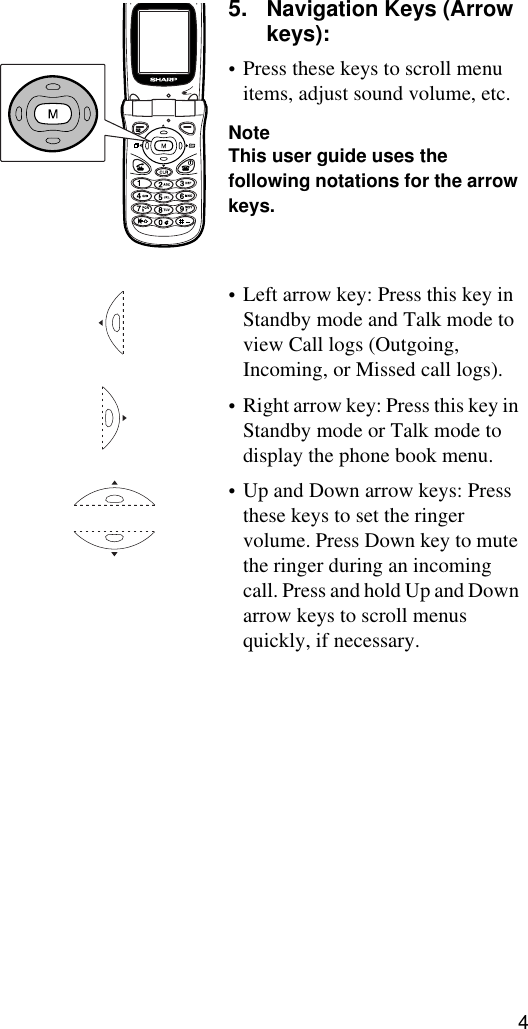 45. Navigation Keys (Arrow keys): •Press these keys to scroll menu items, adjust sound volume, etc.NoteThis user guide uses the following notations for the arrow keys.•Left arrow key: Press this key in Standby mode and Talk mode to view Call logs (Outgoing, Incoming, or Missed call logs). •Right arrow key: Press this key in Standby mode or Talk mode to display the phone book menu.•Up and Down arrow keys: Press these keys to set the ringer volume. Press Down key to mute the ringer during an incoming call. Press and hold Up and Down arrow keys to scroll menus quickly, if necessary.