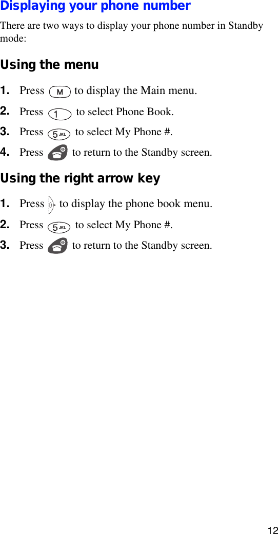 12Displaying your phone numberThere are two ways to display your phone number in Standby mode:Using the menu1. Press   to display the Main menu.2. Press   to select Phone Book.3. Press   to select My Phone #.4. Press   to return to the Standby screen.Using the right arrow key1. Press   to display the phone book menu.2. Press   to select My Phone #.3. Press   to return to the Standby screen.