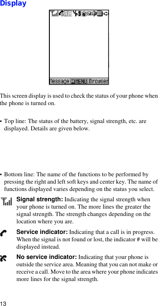 13DisplayThis screen display is used to check the status of your phone when the phone is turned on. •Top line: The status of the battery, signal strength, etc. are displayed. Details are given below. •Bottom line: The name of the functions to be performed by pressing the right and left soft keys and center key. The name of functions displayed varies depending on the status you select.Signal strength: Indicating the signal strength when your phone is turned on. The more lines the greater the signal strength. The strength changes depending on the location where you are. Service indicator: Indicating that a call is in progress. When the signal is not found or lost, the indicator # will be displayed instead.No service indicator: Indicating that your phone is outside the service area. Meaning that you can not make or receive a call. Move to the area where your phone indicates more lines for the signal strength.