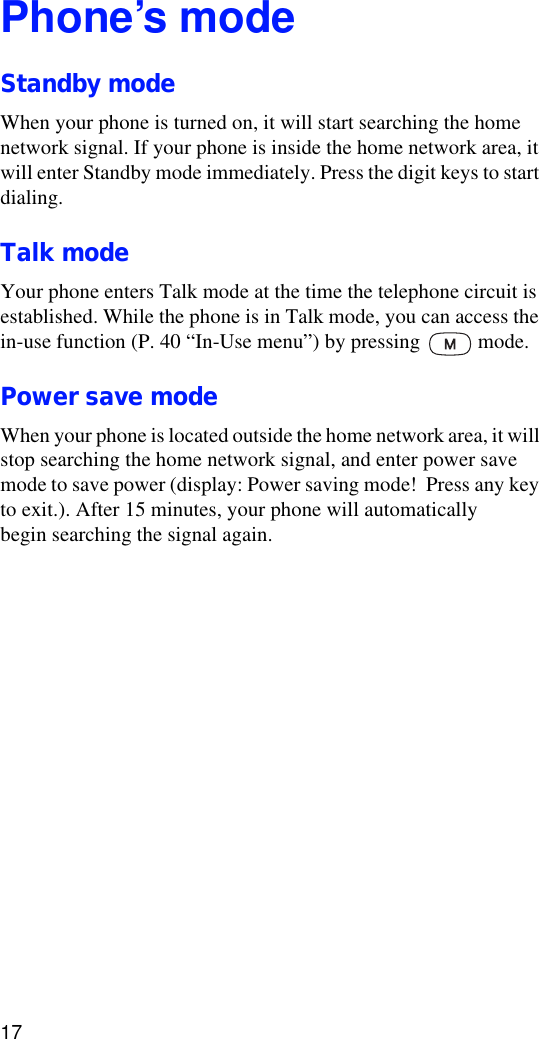 17Phone’s modeStandby modeWhen your phone is turned on, it will start searching the home network signal. If your phone is inside the home network area, it will enter Standby mode immediately. Press the digit keys to start dialing.Talk modeYour phone enters Talk mode at the time the telephone circuit is established. While the phone is in Talk mode, you can access the in-use function (P. 40 “In-Use menu”) by pressing   mode.Power save modeWhen your phone is located outside the home network area, it will stop searching the home network signal, and enter power save mode to save power (display: Power saving mode!  Press any key to exit.). After 15 minutes, your phone will automatically begin searching the signal again.