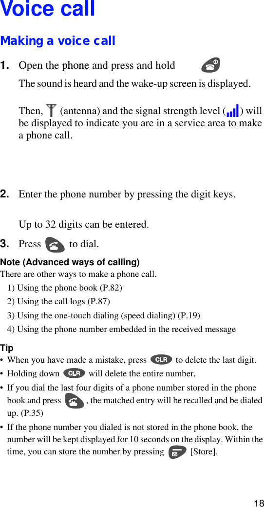 18Voice callMaking a voice call1. Open the phone and press and hold .The sound is heard and the wake-up screen is displayed.Then,   (antenna) and the signal strength level ( ) will be displayed to indicate you are in a service area to make a phone call.  2. Enter the phone number by pressing the digit keys. Up to 32 digits can be entered.3. Press   to dial. Note (Advanced ways of calling)There are other ways to make a phone call.1) Using the phone book (P.82)2) Using the call logs (P.87)3) Using the one-touch dialing (speed dialing) (P.19)4) Using the phone number embedded in the received messageTip•When you have made a mistake, press   to delete the last digit.•Holding down   will delete the entire number.•If you dial the last four digits of a phone number stored in the phone book and press  , the matched entry will be recalled and be dialed up. (P.35)•If the phone number you dialed is not stored in the phone book, the number will be kept displayed for 10 seconds on the display. Within the time, you can store the number by pressing   [Store].