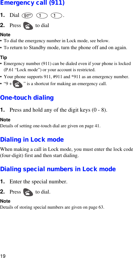 19Emergency call (911)1. Dial    .2. Press   to dialNote•To dial the emergency number in Lock mode, see below.•To return to Standby mode, turn the phone off and on again.Tip•Emergency number (911) can be dialed even if your phone is locked (P.61 “Lock mode”) or your account is restricted. •Your phone supports 911, #911 and *911 as an emergency number. •“9 + ” is a shortcut for making an emergency call.One-touch dialing1. Press and hold any of the digit keys (0 - 8). NoteDetails of setting one-touch dial are given on page 41.Dialing in Lock modeWhen making a call in Lock mode, you must enter the lock code (four-digit) first and then start dialing.Dialing special numbers in Lock mode1. Enter the special number.2. Press   to dial.NoteDetails of storing special numbers are given on page 63.
