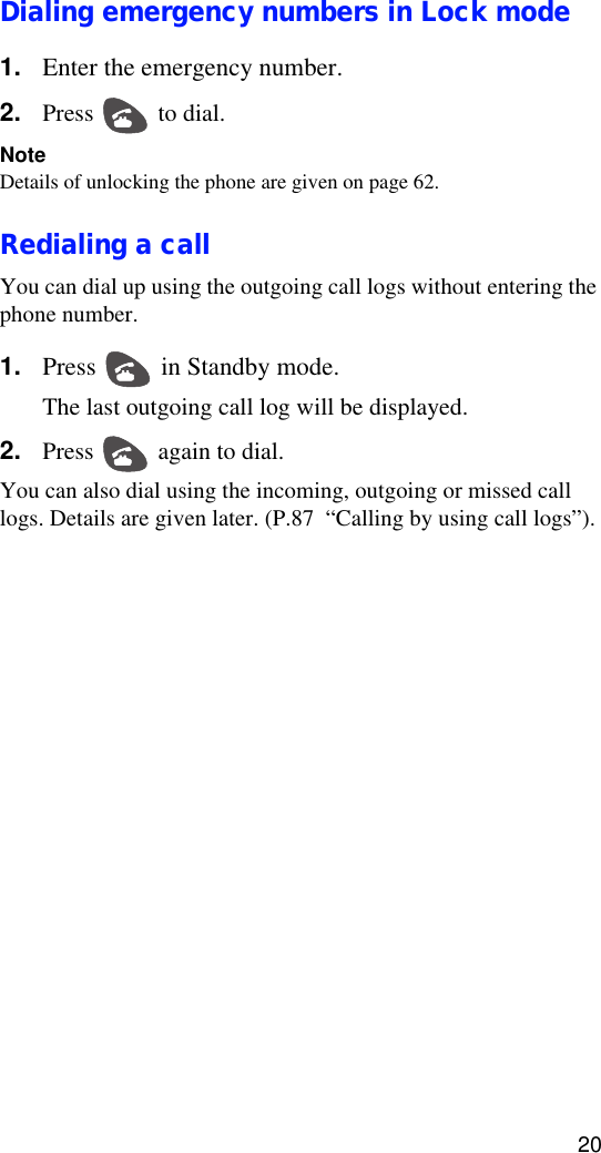 20Dialing emergency numbers in Lock mode1. Enter the emergency number.2. Press   to dial.NoteDetails of unlocking the phone are given on page 62.Redialing a callYou can dial up using the outgoing call logs without entering the phone number. 1. Press   in Standby mode.The last outgoing call log will be displayed.2. Press   again to dial.You can also dial using the incoming, outgoing or missed call logs. Details are given later. (P.87  “Calling by using call logs”).