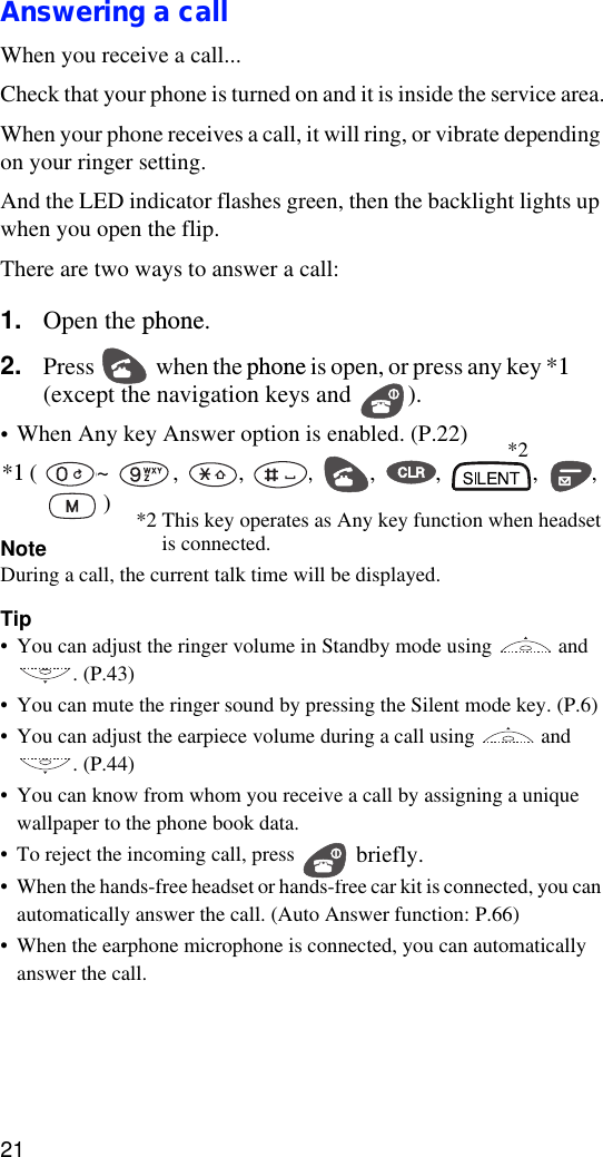 21Answering a call When you receive a call...Check that your phone is turned on and it is inside the service area.When your phone receives a call, it will ring, or vibrate depending on your ringer setting.And the LED indicator flashes green, then the backlight lights up when you open the flip.There are two ways to answer a call:1. Open the phone.2. Press  when the phone is open, or press any key *1 (except the navigation keys and  ).•When Any key Answer option is enabled. (P.22)*1 ( ~ , , , , , , ,     )NoteDuring a call, the current talk time will be displayed.Tip•You can adjust the ringer volume in Standby mode using   and . (P.43)•You can mute the ringer sound by pressing the Silent mode key. (P.6)•You can adjust the earpiece volume during a call using   and . (P.44)•You can know from whom you receive a call by assigning a unique wallpaper to the phone book data.•To reject the incoming call, press   briefly.•When the hands-free headset or hands-free car kit is connected, you can automatically answer the call. (Auto Answer function: P.66)•When the earphone microphone is connected, you can automatically answer the call. *2*2 This key operates as Any key function when headset      is connected.