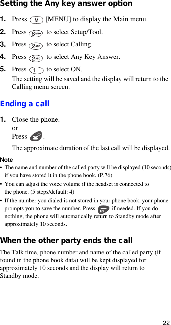 22Setting the Any key answer option1. Press   [MENU] to display the Main menu.2. Press   to select Setup/Tool.3. Press   to select Calling.4. Press   to select Any Key Answer.5. Press   to select ON.The setting will be saved and the display will return to the Calling menu screen.Ending a call1. Close the phone.orPress . The approximate duration of the last call will be displayed.Note• The name and number of the called party will be displayed (10 seconds) if you have stored it in the phone book. (P.76)• You can adjust the voice volume if the headset is connected to the phone. (5 steps/default: 4)•If the number you dialed is not stored in your phone book, your phone prompts you to save the number. Press   if needed. If you do nothing, the phone will automatically return to Standby mode after approximately 10 seconds.When the other party ends the callThe Talk time, phone number and name of the called party (if found in the phone book data) will be kept displayed for approximately 10 seconds and the display will return to Standby mode.