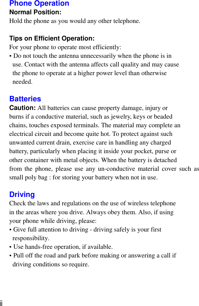 Phone OperationNormal Position:Hold the phone as you would any other telephone.Tips on Efficient Operation:For your phone to operate most efficiently:• Do not touch the antenna unnecessarily when the phone is in  use. Contact with the antenna affects call quality and may cause  the phone to operate at a higher power level than otherwise needed.BatteriesCaution: All batteries can cause property damage, injury orburns if a conductive material, such as jewelry, keys or beadedchains, touches exposed terminals. The material may complete anelectrical circuit and become quite hot. To protect against suchunwanted current drain, exercise care in handling any chargedbattery, particularly when placing it inside your pocket, purse orother container with metal objects. When the battery is detachedfrom the phone, please use any un-conductive material cover such assmall poly bag : for storing your battery when not in use.DrivingCheck the laws and regulations on the use of wireless telephonein the areas where you drive. Always obey them. Also, if usingyour phone while driving, please:• Give full attention to driving - driving safely is your first responsibility.• Use hands-free operation, if available.• Pull off the road and park before making or answering a call if  driving conditions so require.ⅱ