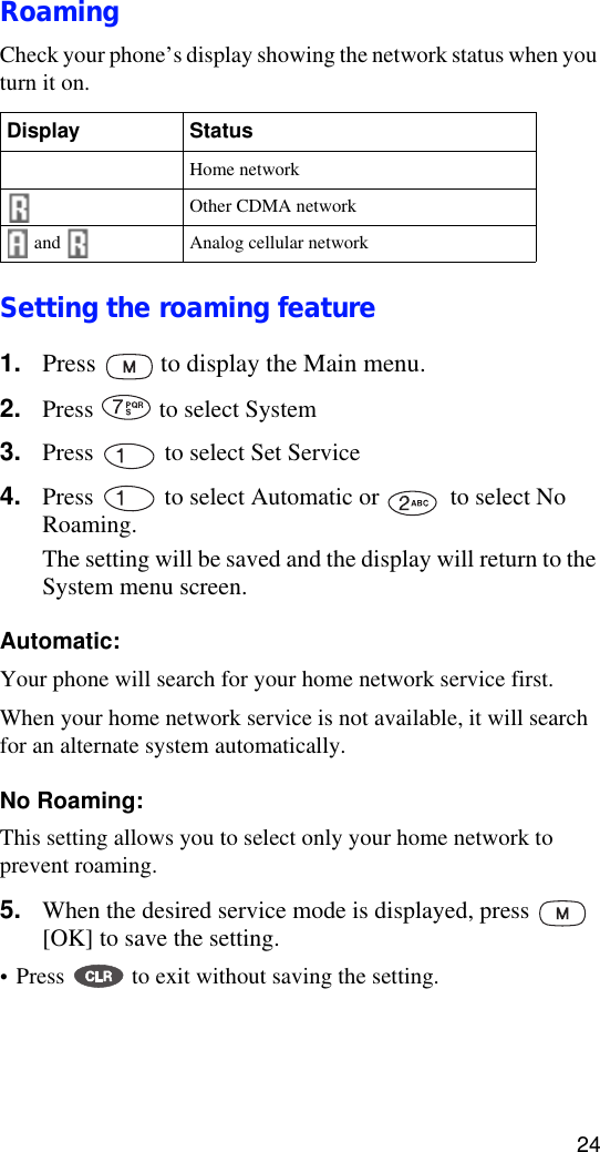 24RoamingCheck your phone’s display showing the network status when you turn it on.Setting the roaming feature1. Press   to display the Main menu.2. Press   to select System3. Press   to select Set Service4. Press   to select Automatic or   to select No Roaming.The setting will be saved and the display will return to the System menu screen.Automatic: Your phone will search for your home network service first. When your home network service is not available, it will search for an alternate system automatically.No Roaming: This setting allows you to select only your home network to prevent roaming.5. When the desired service mode is displayed, press   [OK] to save the setting.•Press   to exit without saving the setting. Display Status and  Home networkOther CDMA network and    Analog cellular network