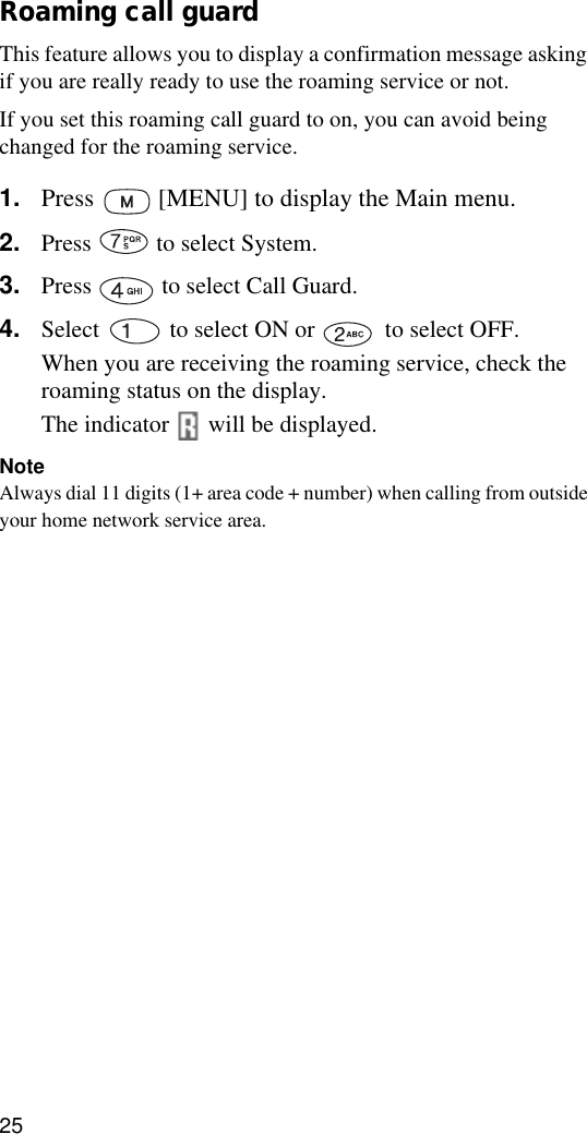 25Roaming call guardThis feature allows you to display a confirmation message asking if you are really ready to use the roaming service or not.If you set this roaming call guard to on, you can avoid being changed for the roaming service.1. Press   [MENU] to display the Main menu.2. Press   to select System.3. Press   to select Call Guard.4. Select   to select ON or   to select OFF.When you are receiving the roaming service, check the roaming status on the display.The indicator   will be displayed.NoteAlways dial 11 digits (1+ area code + number) when calling from outside your home network service area.