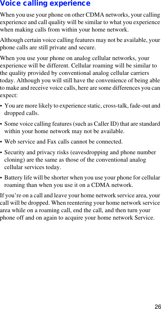 26Voice calling experienceWhen you use your phone on other CDMA networks, your calling experience and call quality will be similar to what you experience when making calls from within your home network.Although certain voice calling features may not be available, your phone calls are still private and secure.When you use your phone on analog cellular networks, your experience will be different. Cellular roaming will be similar to the quality provided by conventional analog cellular carriers today. Although you will still have the convenience of being able to make and receive voice calls, here are some differences you can expect:•You are more likely to experience static, cross-talk, fade-out and dropped calls.•Some voice calling features (such as Caller ID) that are standard within your home network may not be available.•Web service and Fax calls cannot be connected.•Security and privacy risks (eavesdropping and phone number cloning) are the same as those of the conventional analog cellular services today.•Battery life will be shorter when you use your phone for cellular roaming than when you use it on a CDMA network.If you’re on a call and leave your home network service area, your call will be dropped. When reentering your home network service area while on a roaming call, end the call, and then turn your phone off and on again to acquire your home network Service.