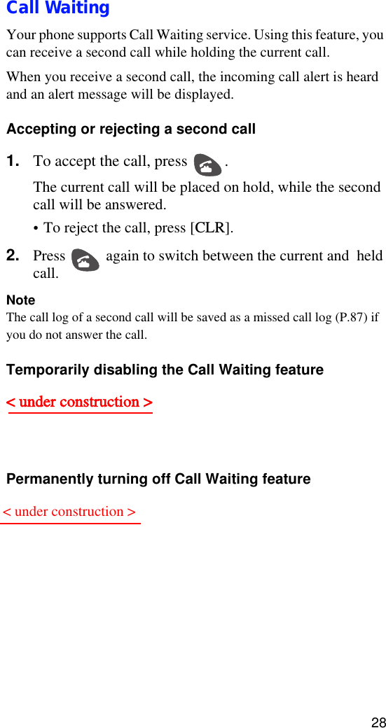 28Call WaitingYour phone supports Call Waiting service. Using this feature, you can receive a second call while holding the current call.When you receive a second call, the incoming call alert is heard and an alert message will be displayed.Accepting or rejecting a second call 1. To accept the call, press  . The current call will be placed on hold, while the second call will be answered.• To reject the call, press [CLR].2. Press  again to switch between the current and  held call.NoteThe call log of a second call will be saved as a missed call log (P.87) if you do not answer the call.Temporarily disabling the Call Waiting feature&lt; under construction &gt; Permanently turning off Call Waiting feature ,  &lt; under construction &gt;