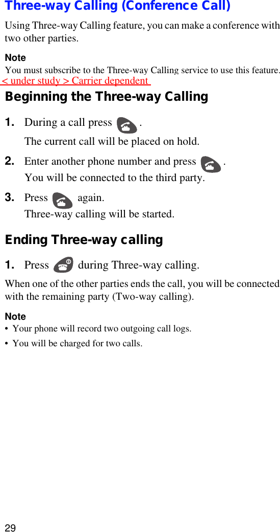 29Three-way Calling (Conference Call)Using Three-way Calling feature, you can make a conference with two other parties.NoteYou must subscribe to the Three-way Calling service to use this feature.Beginning the Three-way Calling1. During a call press  . The current call will be placed on hold.2. Enter another phone number and press  .You will be connected to the third party.3. Press  again.Three-way calling will be started.Ending Three-way calling 1. Press   during Three-way calling.When one of the other parties ends the call, you will be connected with the remaining party (Two-way calling).Note•Your phone will record two outgoing call logs.•You will be charged for two calls.&lt; under study &gt; Carrier dependent