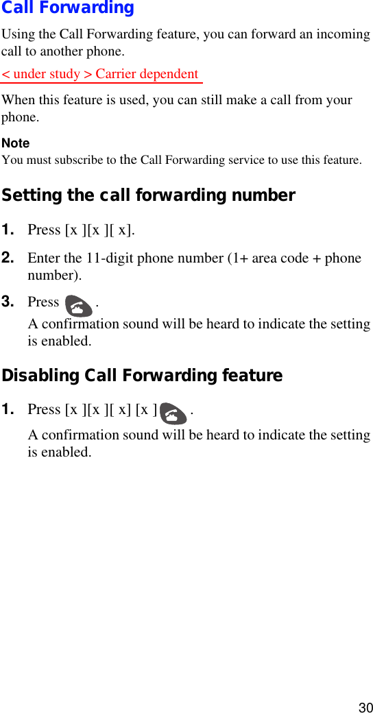 30Call ForwardingUsing the Call Forwarding feature, you can forward an incoming call to another phone.When this feature is used, you can still make a call from your phone.NoteYou must subscribe to the Call Forwarding service to use this feature.Setting the call forwarding number1. Press [x ][x ][ x].2. Enter the 11-digit phone number (1+ area code + phone number).3. Press . A confirmation sound will be heard to indicate the setting is enabled.Disabling Call Forwarding feature1. Press [x ][x ][ x] [x ] .A confirmation sound will be heard to indicate the setting is enabled.&lt; under study &gt; Carrier dependent