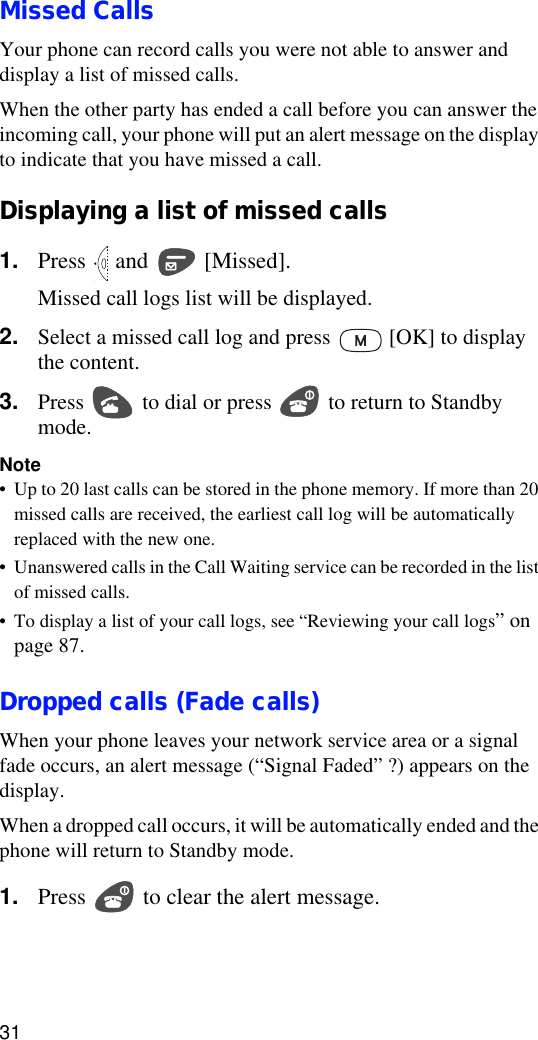 31Missed CallsYour phone can record calls you were not able to answer and display a list of missed calls.When the other party has ended a call before you can answer the incoming call, your phone will put an alert message on the display to indicate that you have missed a call.Displaying a list of missed calls1. Press   and   [Missed].Missed call logs list will be displayed.2. Select a missed call log and press   [OK] to display the content.3. Press   to dial or press   to return to Standby mode.Note•Up to 20 last calls can be stored in the phone memory. If more than 20 missed calls are received, the earliest call log will be automatically replaced with the new one.•Unanswered calls in the Call Waiting service can be recorded in the list of missed calls.•To display a list of your call logs, see “Reviewing your call logs” on page 87.Dropped calls (Fade calls)When your phone leaves your network service area or a signal fade occurs, an alert message (“Signal Faded” ?) appears on the display.When a dropped call occurs, it will be automatically ended and the phone will return to Standby mode.1. Press   to clear the alert message.