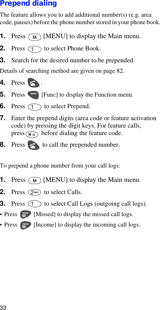 33Prepend dialingThe feature allows you to add additional number(s) (e.g. area code, pauses) before the phone number stored in your phone book. 1. Press   [MENU] to display the Main menu.2. Press   to select Phone Book.3. Search for the desired number to be prepended.Details of searching method are given on page 82.4. Press .5. Press   [Func] to display the Function menu.6. Press   to select Prepend.7. Enter the prepend digits (area code or feature activation code) by pressing the digit keys. For feature calls, press  before dialing the feature code.8. Press   to call the prepended number.To prepend a phone number from your call logs:1. Press   [MENU] to display the Main menu.2. Press   to select Calls.3. Press   to select Call Logs (outgoing call logs).•Press   [Missed] to display the missed call logs. •Press   [Income] to display the incoming call logs.