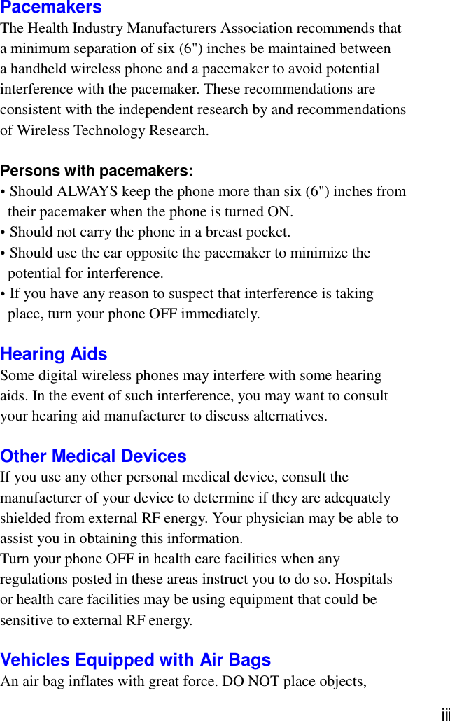 PacemakersThe Health Industry Manufacturers Association recommends thata minimum separation of six (6&quot;) inches be maintained betweena handheld wireless phone and a pacemaker to avoid potentialinterference with the pacemaker. These recommendations areconsistent with the independent research by and recommendationsof Wireless Technology Research.Persons with pacemakers:• Should ALWAYS keep the phone more than six (6&quot;) inches from  their pacemaker when the phone is turned ON.• Should not carry the phone in a breast pocket.• Should use the ear opposite the pacemaker to minimize the  potential for interference.• If you have any reason to suspect that interference is taking  place, turn your phone OFF immediately.Hearing AidsSome digital wireless phones may interfere with some hearingaids. In the event of such interference, you may want to consultyour hearing aid manufacturer to discuss alternatives.Other Medical DevicesIf you use any other personal medical device, consult themanufacturer of your device to determine if they are adequatelyshielded from external RF energy. Your physician may be able toassist you in obtaining this information.Turn your phone OFF in health care facilities when anyregulations posted in these areas instruct you to do so. Hospitalsor health care facilities may be using equipment that could besensitive to external RF energy.Vehicles Equipped with Air BagsAn air bag inflates with great force. DO NOT place objects,ⅲ