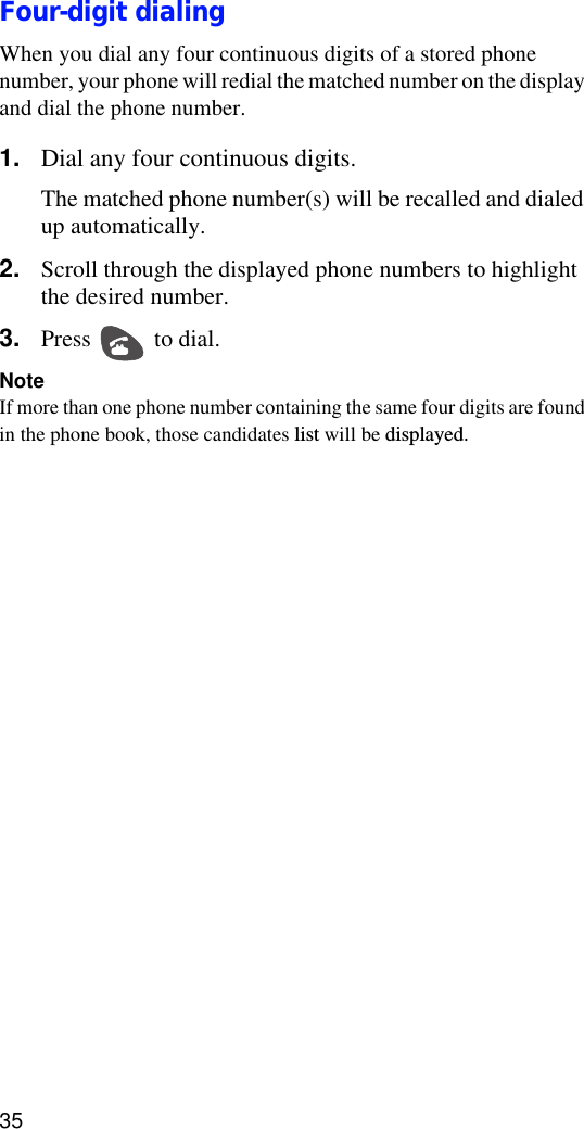 35Four-digit dialingWhen you dial any four continuous digits of a stored phone number, your phone will redial the matched number on the display and dial the phone number.1. Dial any four continuous digits.The matched phone number(s) will be recalled and dialed up automatically.2. Scroll through the displayed phone numbers to highlight the desired number.3. Press   to dial.NoteIf more than one phone number containing the same four digits are found in the phone book, those candidates list will be displayed.