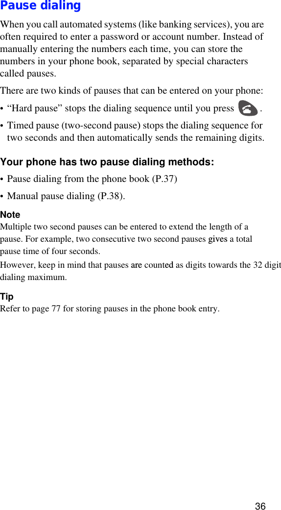 36Pause dialingWhen you call automated systems (like banking services), you are often required to enter a password or account number. Instead of manually entering the numbers each time, you can store the numbers in your phone book, separated by special characters called pauses. There are two kinds of pauses that can be entered on your phone: •“Hard pause” stops the dialing sequence until you press  .• Timed pause (two-second pause) stops the dialing sequence for two seconds and then automatically sends the remaining digits.Your phone has two pause dialing methods: •Pause dialing from the phone book (P.37)•Manual pause dialing (P.38).NoteMultiple two second pauses can be entered to extend the length of a pause. For example, two consecutive two second pauses gives a total pause time of four seconds. However, keep in mind that pauses are counted as digits towards the 32 digit dialing maximum.TipRefer to page 77 for storing pauses in the phone book entry.