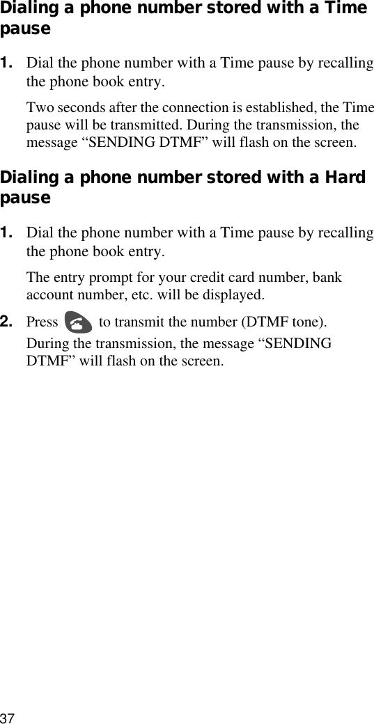 37Dialing a phone number stored with a Time pause1. Dial the phone number with a Time pause by recalling the phone book entry.Two seconds after the connection is established, the Time pause will be transmitted. During the transmission, the message “SENDING DTMF” will flash on the screen.Dialing a phone number stored with a Hard pause 1. Dial the phone number with a Time pause by recalling the phone book entry.The entry prompt for your credit card number, bank account number, etc. will be displayed.2. Press   to transmit the number (DTMF tone).During the transmission, the message “SENDING DTMF” will flash on the screen.