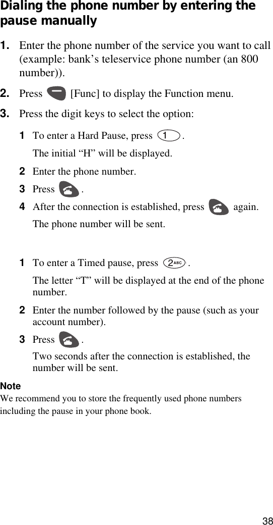38Dialing the phone number by entering the pause manually1. Enter the phone number of the service you want to call (example: bank’s teleservice phone number (an 800 number)).2. Press   [Func] to display the Function menu.3. Press the digit keys to select the option:1To enter a Hard Pause, press  .The initial “H” will be displayed. 2Enter the phone number.3Press . 4After the connection is established, press   again.The phone number will be sent.1To enter a Timed pause, press  . The letter “T” will be displayed at the end of the phone number.2Enter the number followed by the pause (such as your account number).3Press . Two seconds after the connection is established, the number will be sent.NoteWe recommend you to store the frequently used phone numbers including the pause in your phone book.