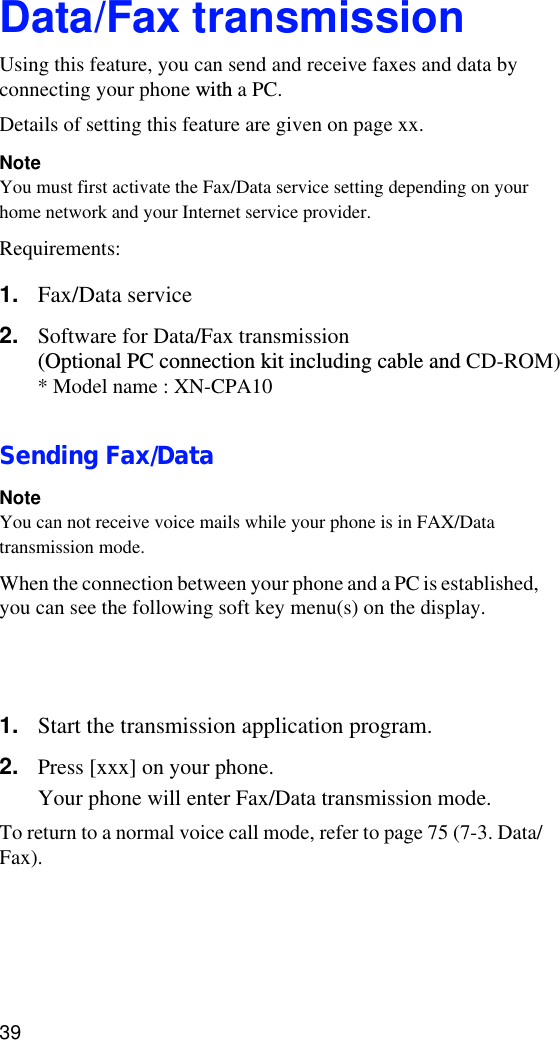 39Data/Fax transmissionUsing this feature, you can send and receive faxes and data by connecting your phone with a PC.Details of setting this feature are given on page xx.NoteYou must first activate the Fax/Data service setting depending on your home network and your Internet service provider. Requirements:1. Fax/Data service2. Software for Data/Fax transmission (Optional PC connection kit including cable and CD-ROM)Sending Fax/DataNoteYou can not receive voice mails while your phone is in FAX/Data transmission mode.When the connection between your phone and a PC is established, you can see the following soft key menu(s) on the display.Left soft key: xxxRight soft key: xxx???1. Start the transmission application program.2. Press [xxx] on your phone.Your phone will enter Fax/Data transmission mode.To return to a normal voice call mode, refer to page 75 (7-3. Data/Fax). Transmission specificationsModem: xxxFacsimile: xxx* Model name : XN-CPA10