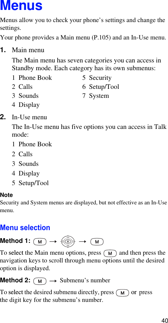 40MenusMenus allow you to check your phone’s settings and change the settings. Your phone provides a Main menu (P.105) and an In-Use menu. 1. Main menuThe Main menu has seven categories you can access in Standby mode. Each category has its own submenus:1  Phone Book 5  Security2  Calls 6  Setup/Tool3  Sounds 7  System4  Display2. In-Use menuThe In-Use menu has five options you can access in Talk mode:1  Phone Book2  Calls3  Sounds4  Display5  Setup/ToolNoteSecurity and System menus are displayed, but not effective as an In-Use menu.Menu selectionMethod 1:       To select the Main menu options, press  and then press the navigation keys to scroll through menu options until the desired option is displayed.Method 2:     Submenu’s numberTo select the desired submenu directly, press  or  press the digit key for the submenu’s number.