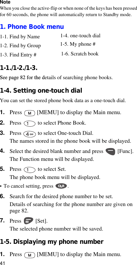 41NoteWhen you close the active-flip or when none of the keys has been pressed for 60 seconds, the phone will automatically return to Standby mode. 1. Phone Book menu1-1. Find by Name1-2. Find by Group1-3. Find Entry #1-1./1-2./1-3. See page 82 for the details of searching phone books.1-4. Setting one-touch dialYou can set the stored phone book data as a one-touch dial. 1. Press   [MEMU] to display the Main menu.2. Press   to select Phone Book.3. Press   to select One-touch Dial.The names stored in the phone book will be displayed.4. Select the desired blank number and press   [Func].The Function menu will be displayed.5. Press   to select Set.The phone book menu will be displayed.•To cancel setting, press  .6. Search for the desired phone number to be set.Details of searching for the phone number are given on page 82.7. Press  [Set]. The selected phone number will be saved.1-5. Displaying my phone number1. Press   [MEMU] to display the Main menu.1-4. one-touch dial1-5. My phone #1-6. Scratch book