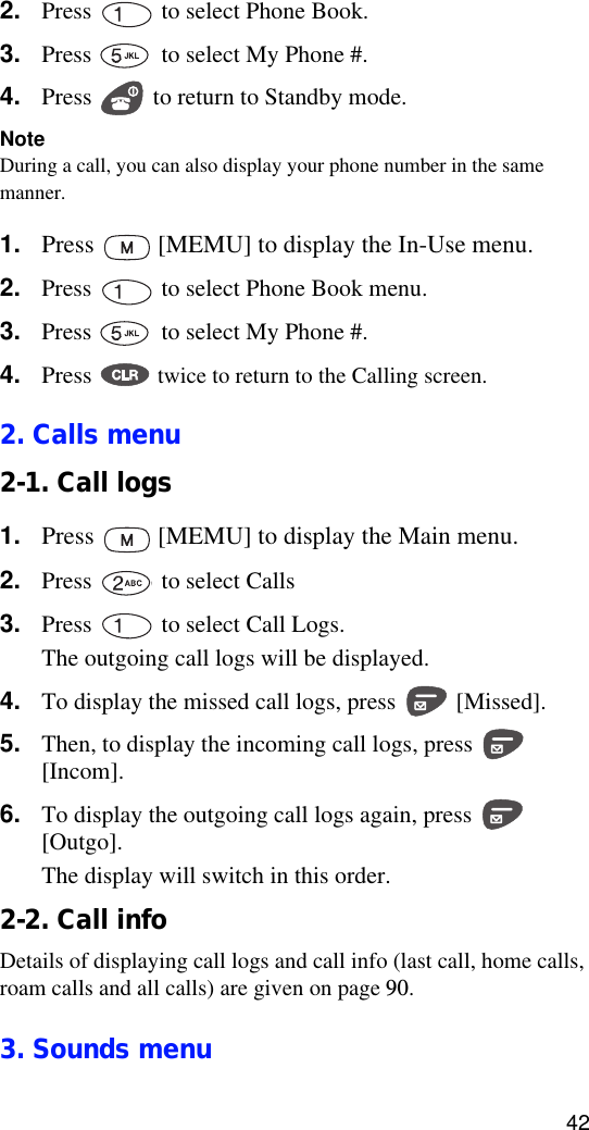 422. Press   to select Phone Book.3. Press   to select My Phone #.4. Press   to return to Standby mode.NoteDuring a call, you can also display your phone number in the same manner.1. Press   [MEMU] to display the In-Use menu.2. Press   to select Phone Book menu.3. Press   to select My Phone #.4. Press   twice to return to the Calling screen.2. Calls menu2-1. Call logs1. Press   [MEMU] to display the Main menu.2. Press   to select Calls3. Press   to select Call Logs.The outgoing call logs will be displayed.4. To display the missed call logs, press   [Missed].5. Then, to display the incoming call logs, press   [Incom].6. To display the outgoing call logs again, press   [Outgo].The display will switch in this order.2-2. Call infoDetails of displaying call logs and call info (last call, home calls, roam calls and all calls) are given on page 90.3. Sounds menu