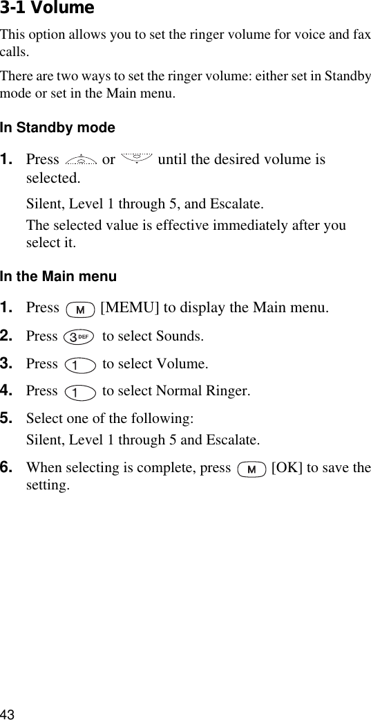433-1 VolumeThis option allows you to set the ringer volume for voice and fax calls.There are two ways to set the ringer volume: either set in Standby mode or set in the Main menu.In Standby mode1. Press   or   until the desired volume is selected. Silent, Level 1 through 5, and Escalate.The selected value is effective immediately after you select it.In the Main menu1. Press   [MEMU] to display the Main menu.2. Press   to select Sounds.3. Press   to select Volume.4. Press   to select Normal Ringer.5. Select one of the following:Silent, Level 1 through 5 and Escalate.6. When selecting is complete, press   [OK] to save the setting.
