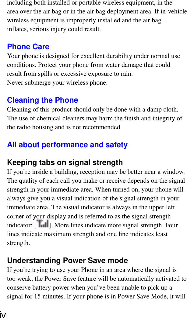 including both installed or portable wireless equipment, in thearea over the air bag or in the air bag deployment area. If in-vehiclewireless equipment is improperly installed and the air baginflates, serious injury could result.Phone CareYour phone is designed for excellent durability under normal useconditions. Protect your phone from water damage that couldresult from spills or excessive exposure to rain.Never submerge your wireless phone.Cleaning the PhoneCleaning of this product should only be done with a damp cloth.The use of chemical cleaners may harm the finish and integrity ofthe radio housing and is not recommended.All about performance and safetyKeeping tabs on signal strengthIf you’re inside a building, reception may be better near a window.The quality of each call you make or receive depends on the signalstrength in your immediate area. When turned on, your phone willalways give you a visual indication of the signal strength in yourimmediate area. The visual indicator is always in the upper leftcorner of your display and is referred to as the signal strengthindicator: [ ]. More lines indicate more signal strength. Fourlines indicate maximum strength and one line indicates leaststrength.Understanding Power Save modeIf you’re trying to use your Phone in an area where the signal istoo weak, the Power Save feature will be automatically activated toconserve battery power when you’ve been unable to pick up asignal for 15 minutes. If your phone is in Power Save Mode, it willⅳ